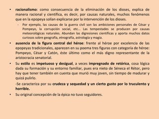 racionalismo : como consecuencia de la eliminación de los dioses, explica de manera racional y científica, es decir, por causas naturales, muchos fenómenos que en la epopeya solían explicarse por la intervención de los dioses.  Por ejemplo, las causas de la guerra civil son las ambiciones personales de César y Pompeyo, la corrupción social, etc... Las tempestades se producen por causas meteorológicas naturales. Abundan las digresiones científicas y aporta muchos datos curiosos sobre geografía, etnografía, astrología y magia. ausencia de la figura central del héroe : frente al héroe por excelencia de las epopeyas tradicionales, aparecen en su poema tres figuras con categoría de héroe: Pompeyo, César y Catón, éste último como el más digno representante de la aristocracia senatorial. Su  estilo  es  impetuoso y desigual , a veces  impregnado de retórica , cosa lógica dada su formación y su entorno familiar, pues era nieto de Séneca el Rétor, pero hay que tener también en cuenta que murió muy joven, sin tiempo de madurar y quizá pulirlo.  -Se caracteriza por su  crudeza y sequedad y un cierto gusto por lo truculento y horrible.   Su original concepción de la épica no tuvo seguidores.  