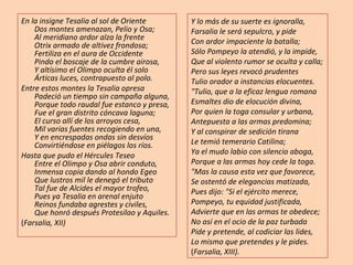 En la insigne Tesalia al sol de Oriente Dos montes amenazan, Pelio y Osa; Al meridiano ardor alza la frente Otrix armado de altivez frondosa; Fertiliza en el aura de Occidente Pindo el boscaje de la cumbre airosa, Y altísimo el Olimpo oculta él solo Árticas luces, contrapuesto al polo. Entre estos montes la Tesalia opresa Padeció un tiempo sin campaña alguna, Porque todo raudal fue estanco y presa, Fue el gran distrito cóncava laguna; El curso allí de los arroyos cesa, Mil varias fuentes recogiendo en una, Y en encrespadas ondas sin desvíos Convirtiéndose en piélagos los ríos. Hasta que pudo el Hércules Teseo Entre el Olimpo y Osa abrir conduto, Inmensa copia dando al hondo Egeo Que lustros mil le denegó el tributo Tal fue de Alcides el mayor trofeo, Pues ya Tesalia en arenal enjuto Reinos fundaba agrestes y civiles, Que honró después Protesilao y Aquiles. ( Farsalia, XII) Y lo más de su suerte es ignoralla, Farsalia le será sepulcro, y pide Con ardor impaciente la batalla; Sólo Pompeyo la atendió, y la impide, Que al violento rumor se oculta y calla; Pero sus leyes revocó prudentes Tulio orador a instancias elocuentes. "Tulio, que a la eficaz lengua romana Esmaltes dio de elocución divina, Por quien la toga consular y urbana, Antepuesta a las armas predomina; Y al conspirar de sedición tirana Le temió temerario Catilina; Ya el mudo labio con silencio aboga, Porque a las armas hoy cede la toga. "Mas la causa esta vez que favorece, Se ostentó de elegancias matizada, Pues dijo: "Si el ejército merece, Pompeyo, tu equidad justificada, Advierte que en las armas te obedece; No así en el ocio de la paz turbada Pide y pretende, al codiciar las lides, Lo mismo que pretendes y le pides. ( Farsalia, XIII). 