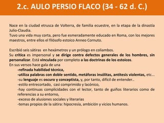 2.c. AULO PERSIO FLACO (34 - 62 d. C.) Nace en la ciudad etrusca de Volterra, de familia ecuestre,  en la etapa de la dinastía Julio-Claudia. Tuvo  una vida muy corta, pero fue  esmeradamente educado en Roma, con los mejores maestros, entre ellos el filósofo estoico Anneo Cornuto.  Escribió seis sátiras  en hexámetros y un prólogo en coliambos.  Su  crítica  es impersonal y  se dirige contra defectos generales de los hombres, sin personalizar . Está  vinculada  por completo  a las doctrinas de los estoicos .  En sus versos hace gala de una  -refinada habilidad técnica,  -utiliza palabras con doble sentido, metáforas insólitas, antítesis violentas,  etc...  -su  lenguaje  es  oscuro y conceptista,  y, por tanto, difícil de entender.. -estilo entrecortado,  casi comprimido y lacónico, -hay continuas complicidades con el lector , tanto de guiños literarios como de referencias a su entorno, -exceso de alusiones sociales y literarias -temas propios de la sátira: hipocresía, ambición y vicios humanos. 