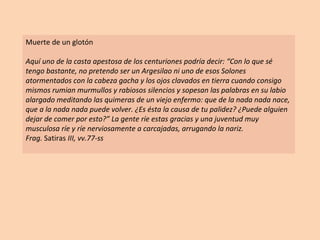 Muerte de un glotón Aquí uno de la casta apestosa de los centuriones podría decir: “Con lo que sé tengo bastante, no pretendo ser un Argesilao ni uno de esos Solones atormentados con la cabeza gacha y los ojos clavados en tierra cuando consigo mismos rumian murmullos y rabiosos silencios y sopesan las palabras en su labio alargado meditando las quimeras de un viejo enfermo: que de la nada nada nace, que a la nada nada puede volver. ¿Es ésta la causa de tu palidez? ¿Puede alguien dejar de comer por esto?” La gente ríe estas gracias y una juventud muy musculosa ríe y ríe nerviosamente a carcajadas, arrugando la nariz. Frag.  Satiras  III, vv.77-ss 