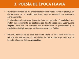 Durante el reinado de los emperadores de la dinastía Flavia se produjo un decaimiento de la producción lírica, que se convirtió en cortesana principalmente. Es abundante el cultivo de la poesía épica en particular. El  modelo  al que imitan casi servilmente los poetas épicos de esta época no es Lucano, sino  Virgilio , pero con un aumento del barroquismo, el preciosismo y la erudición mitológica que ya había comenzado con Ovidio. VALERIO FLACO: No se sabe casi nada sobre su vida. Vivió durante el reinado de Vespasiano, al que dedica la única obra suya que nos ha llegado, el poema épico   Argonautica. 3. POESÍA DE ÉPOCA FLAVIA 
