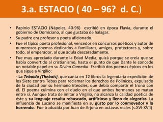 Papinio ESTACIO (Nápoles, 40-96)  escribió en época Flavia, durante el gobierno de Domiciano, al que gustaba de halagar.  Su padre era profesor y poeta aficionado. Fue el típico poeta profesional, vencedor en concursos poéticos y autor de numerosos poemas dedicados a familiares, amigos, protectores y, sobre todo, al emperador, al que adula descaradamente.  Fue muy apreciado durante la Edad Media, quizá porque se creía que se había convertido al cristianismo, hasta el punto de que Dante le concede un notable papel en su  Divina Comedia . Escribió dos poemas épicos en los que sigue a Virgilio: - La  Tebaida (Thebais) , que canta en 12 libros la legendaria expedición de los Siete contra Tebas para reclamar los derechos de Polinices, expulsado de la ciudad por su hermano Eteocles, que debía compartir el trono con él. El poema culmina con el duelo en el que ambos hermanos se matan entre sí. Aunque trata de imitar a Virgilio, no alcanza la calidad poética de éste y  su lenguaje resulta rebuscado, artificioso y lleno de alegorías . La influencia de Lucano se manifiesta en su  gusto por lo conmovedor y lo horrendo .  Fue traducida por Juan de Arjona en octavas reales (s.XVI-XVII) 3.a. ESTACIO ( 40 – 96?  d. C. ) 