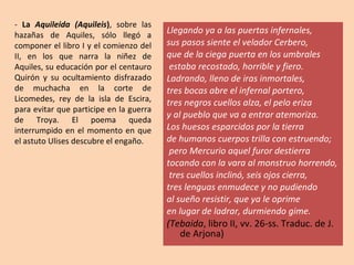 Llegando ya a las puertas infernales,  sus pasos siente el velador Cerbero,  que de la ciega puerta en los umbrales estaba recostado, horrible y fiero.  Ladrando, lleno de iras inmortales,  tres bocas abre el infernal portero,  tres negros cuellos alza, el pelo eriza  y al pueblo que va a entrar atemoriza.  Los huesos esparcidos por la tierra  de humanos cuerpos trilla con estruendo; pero Mercurio aquel furor destierra  tocando con la vara al monstruo horrendo, tres cuellos inclinó, seis ojos cierra,  tres lenguas enmudece y no pudiendo al sueño resistir, que ya le oprime  en lugar de ladrar, durmiendo gime. (Tebaida , libro II, vv. 26-ss. Traduc. de J. de Arjona) -  La  Aquileida (Aquileis ) , sobre las hazañas de Aquiles, sólo llegó a componer el libro I y el comienzo del II, en los que narra la niñez de Aquiles, su educación por el centauro Quirón y su ocultamiento disfrazado de muchacha en la corte de Licomedes, rey de la isla de Escira, para evitar que participe en la guerra de Troya. El poema queda interrumpido en el momento en que el astuto Ulises descubre el engaño. 