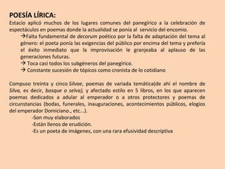 POESÍA LÍRICA: Estacio aplicó muchos de los lugares comunes del panegírico a la celebración de espectáculos en poemas donde la actualidad se ponía al  servicio del encomio. Falta fundamental de  decorum  poético por la falta de adaptación del tema al género: el poeta ponía las exigencias del público por encima del tema y prefería el éxito inmediato que la improvisación le granjeaba al aplauso de las generaciones futuras. Toca casi todos los subgéneros del panegírico. Constante sucesión de tópicos como cronista de lo cotidiano Compuso treinta y cinco  Silvae , poemas de variada temática(de ahí el nombre de  Silva,  es decir,  bosque o selva),  y afectado estilo en  5 libros, en los que aparecen poemas dedicados a adular al emperador o a otros protectores y poemas de circunstancias (bodas, funerales, inauguraciones,  acontecimientos públicos, elogios del emperador Domiciano. , etc...).  -Son muy elaborados -Están llenos de erudición.  -Es un poeta de imágenes, con una rara efusividad descriptiva 