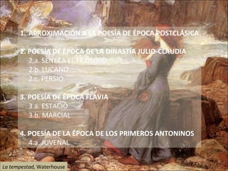 APROXIMACIÓN A LA POESÍA DE ÉPOCA POSTCLÁSICA  2. POESÍA DE ÉPOCA DE LA DINASTÍA JULIO-CLAUDIA 2.a. SÉNECA EL FILÓSOFO  2.b. LUCANO 2.c. PERSIO 3. POESÍA DE ÉPOCA FLAVIA 3.a. ESTACIO 3.b. MARCIAL  4. POESÍA DE LA ÉPOCA DE LOS PRIMEROS ANTONINOS 4.a. JUVENAL  La tempestad,  Waterhouse 
