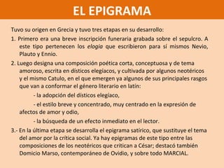 Tuvo su origen en Grecia y tuvo tres etapas en su desarrollo: 1. Primero era una breve inscripción funeraria grabada sobre el sepulcro. A este tipo pertenecen los  elogia  que escribieron para sí mismos Nevio, Plauto y Ennio. 2. Luego designa una composición poética corta, conceptuosa y de tema amoroso, escrita en dísticos elegíacos, y cultivada por algunos neotéricos  y el mismo Catulo , en el que emergen ya algunos de sus principales rasgos que van a conformar el género literario en latín: - la adopción del dísticos elegíaco, - el estilo breve y concentrado, muy centrado en la expresión de afectos de amor y odio,  - la búsqueda de un efecto inmediato en el lector. 3.- En la última etapa se desarrolla el epigrama satírico, que sustituye el tema del amor por la crítica social. Ya hay epigramas de este tipo entre las composiciones de los neotéricos que critican a César; destacó también Domicio Marso, contemporáneo de Ovidio, y sobre todo MARCIAL. EL EPIGRAMA 