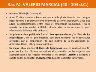 Nace en Bílbilis [h. Calatayud].  A los 20 años marcha a Roma en busca de la gloria literaria. No consigue hacer fortuna y sobrevive como cliente de patronos poderosos, a los que adula descaradamente, entre ellos el emperador Domiciano. Tras la muerte de éste vuelve a Bílbilis, donde vive hasta su muerte, pero añorando la brillante vida de Roma.  Su  primera obra publicada  fue el   Liber spectaculorum [ = Libro de los espectáculos ], en el que describe con gran realismo los espectáculos ofrecidos por el emperador Tito con motivo de la inauguración del Anfiteatro Flavio, el hoy llamado Coliseo.  Su mejor obra  son los  14 libros de  Epigramas ,  que en realidad son 12, pues en los dos últimos reproduce el contenido de las tarjetas que acompañaban a los regalos enviados a los amigos ( Xenia ) o sacados a suerte en los banquetes ( Apophoreta ) durante las fiestas Saturnales. 3.b. M. VALERIO MARCIAL (40 - 104 d.C.) 