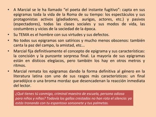 A Marcial se le ha llamado “el poeta del instante fugitivo”: capta en sus epigramas toda la vida de la Roma de su tiempo: los espectáculos y sus protagonistas activos (gladiadores, aurigas, actores, etc.) y pasivos (espectadores), todas las clases sociales y sus modos de vida, las costumbres y vicios de la sociedad de la época.  Su TEMA es el hombre con sus virtudes y sus defectos.  No todos sus epigramas son satíricos y mucho menos obscenos: también canta la paz del campo, la amistad, etc...  Marcial fija definitivamente el concepto de epigrama y sus características: la concisión y la punzante sorpresa final. La mayoría de sus epigramas están en dísticos elegíacos, pero también los hay en otros metros y ritmos. Marcial remata los epigramas dando la forma definitiva al género en la literatura latina con uno de sus rasgos más característicos: un final paradójico o una broma mordaz que desencadenan la reacción inmediata del lector. ¿Qué tienes tú conmigo, criminal maestro de escuela, persona odiosa para niños y niñas? Todavía los gallos crestados no han roto el silencio: ya estás tronando con tu espantoso sonsonete y tus palmetas. 