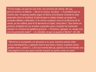 “ Tú me exiges, sin que les vea el fin, mis servicios de cliente. No voy, pero te envío a mi liberto. —No es lo mismo, me dices. —Te probaré que es mucho más. Yo apenas podría seguir la litera; él la llevará. Cuando te veas atascado entre la multitud, él abrirá paso a codazo limpio; yo tengo los costados débiles y delicados. Si tú narras cualquier cosa en el discurso de la causa, yo me callaré; pero él te berreará un triple ‘¡muy bien!’. Que tienes un proceso, él dejará oír sus insultos a grandes voces; el pudor ha contenido siempre en mi boca las palabras gruesas. —‘Entonces, agregas, tú, amigo mío, ¿no me prestarás nada?’. —Sí, Cándido, lo que no pueda el liberto”. (III, 46) “ Mientras te acompaño y te devuelvo a tu casa, mientras presto oídos a tus charlatanerías, y aplaudo todo lo que dices y haces, ¡cuántos versos podían nacer, Labulo! [...] ¡En casi treinta días ya, apenas si he terminado una sola página! Es lo que pasa cuando el poeta no quiere cenar en casa”. 