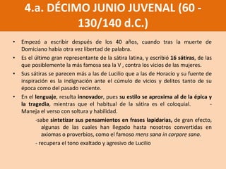 Empezó a escribir después de los 40 años, cuando tras la muerte de Domiciano había otra vez libertad de palabra.  Es el último gran representante de la sátira latina, y escribió  16 sátiras , de las que posiblemente la más famosa sea la V , contra los vicios de las mujeres.  Sus sátiras se parecen más a las de Lucilio que a las de Horacio y   su fuente de inspiración es la indignación ante el cúmulo de vicios y delitos tanto de su época como del pasado reciente.  En el  lenguaje , resulta  innovador , pues  su estilo se aproxima al de la épica y la tragedia , mientras que el habitual de la sátira es el coloquial. -Maneja el verso con soltura y habilidad. -sabe  sintetizar sus pensamientos en frases lapidarias,  de gran efecto, algunas de las cuales han llegado hasta nosotros convertidas en axiomas o proverbios, como el famoso  mens sana in corpore sano.   -  recupera el tono exaltado y agresivo de Lucilio 4.a. DÉCIMO JUNIO JUVENAL (60 - 130/140 d.C.) 