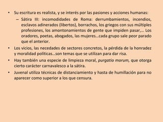 Su escritura es realista, y se interés por las pasiones y acciones humanas: Sátira III: incomodidades de Roma: derrumbamientos, incendios, esclavos adinerados (libertos), borrachos, los griegos con sus múltiples profesiones, los amontonamientos de gente que impiden pasar,… Los oradores, poetas, abogados, las mujeres…cada grupo sale peor parado que el anterior. Los vicios, las necedades de sectores concretos, la pérdida de la honradez y moralidad políticas…son temas que se utilizan para dar risa. Hay también una especie de limpieza moral,  purgatio morum,  que otorga cierto carácter carnavalesco a la sátira. Juvenal utiliza técnicas de distanciamiento y hasta de humillación para no aparecer como superior a los que censura. 