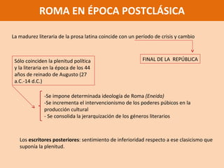 ROMA EN ÉPOCA POSTCLÁSICA La madurez literaria de la prosa latina coincide con un período de crisis y cambio FINAL DE LA  REPÚBLICA Sólo coinciden la plenitud política y la literaria en la época de los 44 años de reinado de Augusto (27 a.C.-14 d.C.) -Se impone determinada ideología de Roma  (Eneida) -Se incrementa el intervencionismo de los poderes púbicos en la producción cultural - Se consolida la jerarquización de los géneros literarios Los  escritores posteriores : sentimiento de inferioridad respecto a ese clasicismo que suponía la plenitud.  