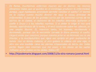 En Roma, muchísimos enfermos mueren por no dormir; los mismos alimentos malos que se quedan en el estómago producen la enfermedad, porque, ¿qué habitación arrendada permite conciliar el sueño? ¡El dormir en la ciudad cuesta mucho dinero! He aquí la causa principal de enfermedad. El paso de los grandes carros por las estrechas curvas de los barrios de la ciudad, el clamoreo de los rebaños detenidos quitarían el sueño a Druso y a los rebaños marinos. Si el deber lo exige el rico será llevado, apartándose de la turba, y él será conducido sobre las cabezas, en una amplia liburna. Él, mientras tanto, irá leyendo, escribiendo o durmiendo, porque con la ventanilla cerrada la litera provoca el sueño. Llegará antes que nosotros, porque nuestra prisa se ve detenida por la ola interior, y la muchedumbre que sigue nos aprieta en gran avalancha de lomos. Uno va dando codazos, el otro golpea la cabeza con una viga, el otro con una medida. Llevo las piernas empastadas de barro, por todas partes llegan pies enormes que me pisan, y los clavos de las suelas militares se me clavan en los dedos . [Sátira III] http://hijosdemarte.blogspot.com/2008/11/la-stira-romana-juvenal.html 