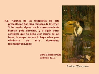 N.B. Algunas de las fotografías de esta presentación han sido tomadas de Internet. Si he usado alguna sin la correspondiente licencia, pido disculpas, y si algún autor considera que no debo usar alguna de sus fotos, le ruego que me lo haga saber para eliminarla de este documento (elenegp@ono.com). Elena Gallardo Paúls Valencia, 2011. Pandora,  Waterhouse 