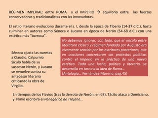 RÉGIMEN IMPERIAL: entre ROMA  y el IMPERIO    equilibrio entre  las fuerzas conservadoras y tradicionalistas con las innovadoras. El estilo literario evoluciona durante el s. I, desde la época de Tiberio (14-37 d.C.), hasta culminar en autores como Séneca o Lucano en época de Nerón (54-68 d.C.) con una estética más “barroca”. No debemos ignorar, con todo, que el vínculo entre literatura clásica y régimen fundado por Augusto era vivamente sentido por los escritores posteriores, que en ocasiones concretaron sus protestas políticas contra el Imperio en la práctica de una nueva estética. Toda una lucha, política y literaria, se desarrolla en torno a la idea de Roma… ( Antología…  Fernández-Moreno, pag.45) Séneca ajusta las cuentas a Claudio; Calpurnio Sículo habla de su suscesor Nerón, y Lucano se revuelve contra su antecesor literario criticando la obra de Virgilio. En tiempos de los Flavios (tras la derrota de Nerón, en 68), Tácito ataca a Domiciano, y  Plinio escribirá el  Panegérico de Trajano… 