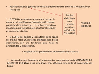 Reacción ante los géneros en verso asentados durante el fin de la República y el Principado habían dado lugar a un modelo artístico y retórico de “clasicidad” VIRGILIO HORACIO El ESTILO muestra una tendencia a romper la mesura y el equilibro armónico del estilo clásico para introducir asimetrías    estilo entrecortado más ampuloso y exuberante, con formalización y  preciosismo retórico. El GUSTO del público y los autores de la época se orienta hacia una retórica efectista, que busca deslumbrar, con una tendencia clara hacia la artificiosidad y el patetismo. - se agotaron las posibilidades de evolución de la poesía. Los cambios de dinastías o de gobernantes engendrarán cierta LITERATURA DE AJUSTE DE CUENTAS a los anteriores, con adhesión entusiasta al emperador de turno. 