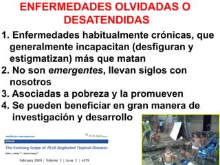 ENFERMEDADES OLVIDADAS O
DESATENDIDAS
1. Enfermedades habitualmente crónicas, que
generalmente incapacitan (desfiguran y
estigmatizan) más que matan
2. No son emergentes, llevan siglos con
nosotros
3. Asociadas a pobreza y la promueven
4. Se pueden beneficiar en gran manera de
investigación y desarrollo
habitualmente el parásito no quiere matar al hospedador porque lo necesitan para vivir, llegan a
adaptarse, adaptación coevolutiva entre el parasito y el hospedador. son enfermedades cronicas que
raramente matan, a inmunodeprimidos, pueden crear malformaciones.
promueven la pobreza, puesto que aislan al hospedador de sus capacidades
máximas de triunfo en sociedad.
Solo 6 drogas contra enfermedades
causadas por helmintos a las cuales ya
se esta generando resistencia contra
ellas.
 