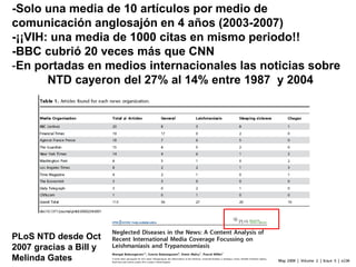 -Solo una media de 10 artículos por medio de
comunicación anglosajón en 4 años (2003-2007)
-¡¡VIH: una media de 1000 citas en mismo periodo!!
-BBC cubrió 20 veces más que CNN
-En portadas en medios internacionales las noticias sobre
NTD cayeron del 27% al 14% entre 1987 y 2004
PLoS NTD desde Oct
2007 gracias a Bill y
Melinda Gates
 
