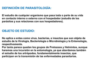 DEFINICIÓN DE PARASITOLOGÍA:
El estudio de cualquier organismo que pasa toda o parte de su vida
en contacto interno o externo con el hospedador (estudio de los
parásitos y sus relaciones con sus hospedadores).
OBJETO DE ESTUDIO:
No aplica a entes como virus, bacterias, e insectos que son objeto de
estudio de la Virología, Bacteriología o Microbiología y la Entomología,
respectivamente.
Por tanto parece quedan los grupos de Protozoos y Helmintos, aunque
haremos una incursión en la entomología, ya que abordamos también
el estudio de los artrópodos, fundamentalmente insectos, que
participan en la transmisión de las enfermedades parasitarias.
* los artropodos pueden ser parásitos por ellos mismos o transmisores del parásito.
 