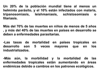 Un 20% de la población mundial tiene al menos un
helminto parásito, y el 10% están infectados con malaria,
tripanosomiasis, leishmaniasis, schistosomiasis o
filariasis.
Más del 70% de las muertes en niños de menos de 5 años
, y más del 40% de las muertes en países en desarrollo se
deben a enfermedades parasitarias.
-Las tasas de mortalidad en países tropicales en
desarrollo son 5 veces mayores que en los
industrializados.
-Más aún, la morbilidad y la mortalidad de las
enfermedades tropicales están aumentando en áreas
endémicas debido a cambios en los patrones ecológicos.
 