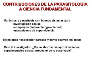 CONTRIBUCIONES DE LA PARASITOLOGÍA
A CIENCIA FUNDAMENTAL
Parásitos y parasitosis son buenos sistemas para
investigación básica:
-complejidad inherente (¿problema?)
-mecanismos de supervivencia
Relaciones hospedador-parásito y como ocurren las cosas
Reto al investigador: ¿Cómo abordar las aproximaciones
experimentales y sacar provecho de lo observado?
es bueno para estudiar ya que no hay
mucho sobre ellos y son muy complejos,
tienen una elevada capacidad de
supervivencia lo cual es muy interesante
a nivel de estudio
* dependiendo de la fase del ciclo del parasito, cambian los organelos de sus celulas debido a sus diferentes metabolismos en
diferentes fases
 