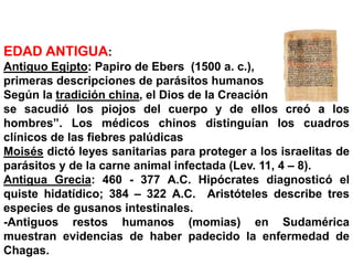 NOCIONES HISTÓRICAS DE PARASITOLOGÍA
EDAD ANTIGUA:
Antiguo Egipto: Papiro de Ebers (1500 a. c.),
primeras descripciones de parásitos humanos
Según la tradición china, el Dios de la Creación
se sacudió los piojos del cuerpo y de ellos creó a los
hombres”. Los médicos chinos distinguían los cuadros
clínicos de las fiebres palúdicas
Moisés dictó leyes sanitarias para proteger a los israelitas de
parásitos y de la carne animal infectada (Lev. 11, 4 – 8).
Antigua Grecia: 460 - 377 A.C. Hipócrates diagnosticó el
quiste hidatídico; 384 – 322 A.C. Aristóteles describe tres
especies de gusanos intestinales.
-Antiguos restos humanos (momias) en Sudamérica
muestran evidencias de haber padecido la enfermedad de
Chagas.
 