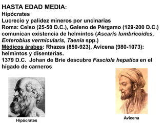 HASTA EDAD MEDIA:
Hipócrates
Lucrecio y palidez mineros por uncinarias
Roma: Celso (25-50 D.C.), Galeno de Pérgamo (129-200 D.C.)
comunican existencia de helmintos (Ascaris lumbricoides,
Enterobius vermicularis, Taenia spp.)
Médicos árabes: Rhazes (850-923), Avicena (980-1073):
helmintos y disenterias.
1379 D.C. Johan de Brie descubre Fasciola hepatica en el
hígado de carneros
Hipócrates
Avicena
 