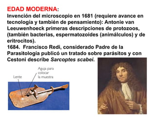 EDAD MODERNA:
lnvención del microscopio en 1681 (requiere avance en
tecnología y también de pensamiento): Antonie van
Leeuwenhoeck primeras descripciones de protozoos,
(también bacterias, espermatozoides (animálculos) y de
eritrocitos).
1684. Francisco Redi, considerado Padre de la
Parasitología publicó un tratado sobre parásitos y con
Cestoni describe Sarcoptes scabei.
 