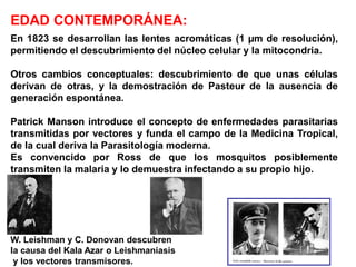 En 1823 se desarrollan las lentes acromáticas (1 µm de resolución),
permitiendo el descubrimiento del núcleo celular y la mitocondria.
Otros cambios conceptuales: descubrimiento de que unas células
derivan de otras, y la demostración de Pasteur de la ausencia de
generación espontánea.
Patrick Manson introduce el concepto de enfermedades parasitarias
transmitidas por vectores y funda el campo de la Medicina Tropical,
de la cual deriva la Parasitología moderna.
Es convencido por Ross de que los mosquitos posiblemente
transmiten la malaria y lo demuestra infectando a su propio hijo.
W. Leishman y C. Donovan descubren
la causa del Kala Azar o Leishmaniasis
y los vectores transmisores.
EDAD CONTEMPORÁNEA:
 