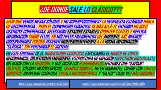 ¿DE DONDE SALE LO CLÁSICO???
¿POR QUÉ VEMOS MESAS SÓLIDAS Y NO SUPERPOSICIONES? LA RESPUESTA ESTÁNDAR HABLA
DE DECOHERENCIA… PERO EL DARWINISMO CUÁNTICO VA MÁS ALLÁ: EL ENTORNO NO SOLO
DESTRUYE COHERENCIAS, SELECCIONA ESTADOS ESTABLES (POINTER STATES) Y REPLICA
INFORMACIÓN SOBRE ELLOS, EN MÚLTIPLES FRAGMENTOS DEL AMBIENTE. ASÍ, MUCHOS
OBSERVADORES PUEDEN ACCEDER INDEPENDIENTEMENTE A LA MISMA INFORMACIÓN
“CLÁSICA”, SIN PERTURBAR EL SISTEMA.
EN ESTE EPISODIO DE EL OBSERVADOR CUÁNTICO, EXPLICAMOS EL MARCO DE ZUREK:
REDUNDANCIA, OBJETIVIDAD EMERGENTE, ESTRUCTURA DE DIFUSIÓN (SPECTRUM BROADCAST),
RELACIÓN CON LA MEDICIÓN, Y QUÉ DICEN LOS EXPERIMENTOS (FOTONES QUE “ESPÍAN”
OBJETOS, SÓLIDOS MESOSCÓPICOS, TRAMPAS IÓNICAS, NV EN DIAMANTE). CIERRE CON LÍMITES
ABIERTOS: GRAVEDAD CUÁNTICA, ESCALA MACROSCÓPICA Y “GATOS” CADA VEZ MÁS GRANDES.
https://www.youtube.com/watch?v=FwQL7U9wPbM&t=480s https://www.youtube.com/watch?v=FwQL7U9wPbM&t=480s
 