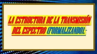 LAESTRUCTURADELATRANSMISIÓN
DELESPECTRO(FORMALIZANDO).-
 