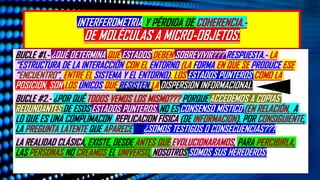 INTERFEROMETRIA Y PÉRDIDA DE COHERENCIA.-
DE MOLÉCULAS A MICRO-OBJETOS.
BUCLE #1.- ¿QUÉ DETERMINA QUÉ ESTADOS DEBEN SOBREVIVIR??? RESPUESTA.- LA
“ESTRUCTURA DE LA INTERACCIÓN CON EL ENTORNO (LA FORMA EN QUE SE PRODUCE ESE
“ENCUENTRO”, ENTRE EL SISTEMA Y EL ENTORNO). LOS ESTADOS PUNTEROS COMO LA
POSICION, SON LOS ÚNICOS QUE RESISTEN LA DISPERSION INFORMACIONAL.
BUCLE #2.- ¿POR QUÉ TODOS VEMOS LOS MISMO??? PORQUE ACCEDEMOS A COPIAS
REDUNDANTES DE ESOS ESTADOS PUNTEROS, NO ES CONSENSO MÍSTICO (EN RELACIÓN, A
LO QUE ES UNA COMPLIMACON REPLICACION FÍSICA (DE INFORMACION). POR CONSIGUIENTE,
LA PREGUNTA LATENTE QUE APARECE ES ¿SOMOS TESTIGOS O CONSECUENCIAS???
LA REALIDAD CLÁSICA, EXISTE, DESDE ANTES QUE EVOLUCIONARAMOS, PARA PERCIBIRLA.
LAS PERSONAS NO CREAMOS EL UNIVERSO, NOSOTROS SOMOS SUS HEREDEROS.
 