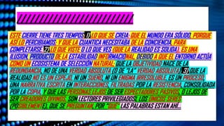//////////////////////////
ESTE CIERRE TIENE TRES TIEMPOS: 1) LO QUE SE CREIA: QUE EL MUNDO ERA SÓLIDO, PORQUE
ASÍ LO PERCIBIAMOS; Y QUE LA CUANTICA NECESITABA DE LA CONCIENCIA, PARA
COMPLETARSE. 2) LO QUE VISTE O LO QUE VES (QUE LA REALIDAD ES SOLIDA), ES UNA
ILUSION, PRODUCTO DE LA ESTABILIDAD INFORMACIONAL, DEBIDO A QUE EL ENTORNO ACTÚA
COMO UN ECOSISTEMA DE SELECCIÓN NATURAL; QUE LA OBJETIVIDAD NACE DE LA
REDUNDANCIA, NO DE UNA VERDAD ABSOLUTA (O DE “LA” VERDAD ABSOLUTA). 3) QUE LA
REALIDAD NO ES UN ESPEJO, NI UN SUEÑO, NI UN ENIGMA IRRESOLUBLE. ES UN PROCESO,
UNA NARRATIVA ESCRITA EN INTERACCIONES, FILTRADAS POR LA RESISTENCIA, CONSOLIDADA
POR LA COPIA, Y QUE LAS PERSONAS LEJOS DE SER ESPECTADORES PASIVOS, O LEJOS DE
SER CREADORES DIVINOS, SON LECTORES PRIVILEGIADOSL LOS ÚNICOS SERES
(POSIBLEMENTE), QUE SE PREGUNTAN, POR “QUÉ” LAS PALABRAS ESTAN AHÍ…
 
