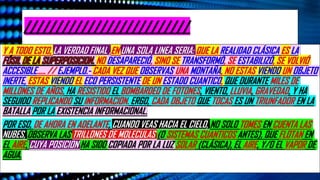 //////////////////////////
Y A TODO ESTO, LA VERDAD FINAL ,EN UNA SOLA LINEA SERIA: QUE LA REALIDAD CLÁSICA ES LA
NO DESAPARECIÓ, SINO SE TRANSFORMÓ, SE ESTABILIZÓ, SE VOLVIÓ
ACCESIBLE….. // EJEMPLO.- CADA VEZ QUE OBSERVAS UNA MONTAÑA, NO ESTAS VIENDO UN OBJETO
INERTE, ESTAS VIENDO EL ECO PERSISTENTE DE UN ESTADO CUANTICO, QUE DURANTE MILES DE
MILLONES DE AÑOS, HA RESISTIDO EL BOMBARDEO DE FOTONES, VIENTO, LLUVIA, GRAVEDAD, Y HA
SEGUIDO REPLICANDO SU INFORMACION. ERGO, CADA OBJETO QUE TOCAS ES UN TRIUNFADOR EN LA
BATALLA POR LA EXISTENCIA INFORMACIONAL.
POR ESO, DE AHORA EN ADELANTE, CUANDO VEAS HACIA EL CIELO, NO SOLO TOMES EN CUENTA LAS
NUBES, OBSERVA LAS TRILLONES DE MOLECULAS (O SISTEMAS CUANTICOS ANTES), QUE FLOTAN EN
EL AIRE, CUYA POSICION HA SIDO COPIADA POR LA LUZ SOLAR (CLÁSICA), EL AIRE, Y/O EL VAPOR DE
AGUA.
 
