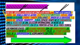 //////////////////////////
POR ESO, OBSERVA LA REALIDAD NO COMO ALGO DADO, SINO COMO ALGO GANADO. Y
AHORA, UNA SEMILLA (DICE EL AUTOR): SI EL DARWINISMO CUANTICO EXPLICA CÓMO
EMERGE LO CLÁSICO ¿PODRIA TAMBIÉN SEÑALARNOS EL ORIGEN DE LA GRAVEDAD, Y EL
ORIGEN DEL ESPACIO- TIEMPO??? ….Y SI EL ESPACIO-TIEMPO NO ES FUNDAMENTAL,
SINO EL RESULTADO DE UNA SELECCIÓN INFORMACIONAL EN MEDIO DE: EL
ENTRELAZAMIENTO CUÁNTICO. ESA ES LA FRONTERA ACTUAL DE LA FISICA TEORICA.
LOS POINTERS STATES.- LOS ESTADOS PUNTEROS SON LOS SOBREVIVIENTES DEL
ACOPLAMIENTO ENTRE EL SISTEMA CON EL ENTORO (19,00). EL ESTADO CUANTICO
PASA, DE LA SUPERPOSICION AL ACOPLAMIENTO CON OTRAS MOLECULAS (EL
ENTORNO). ….
 