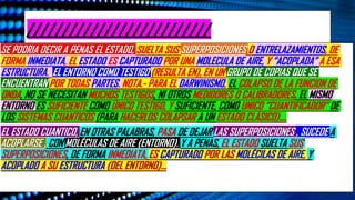 //////////////////////////
SE PODRIA DECIR A PENAS EL ESTADO, SUELTA SUS SUPERPOSICIONES O ENTRELAZAMIENTOS, DE
FORMA INMEDIATA, EL ESTADO ES CAPTURADO POR UNA MOLECULA DE AIRE, Y “ACOPLADA” A ESA
ESTRUCTURA. EL ENTORNO COMO TESTIGO (RESULTA EN), EN UN GRUPO DE COPIAS QUE SE
ENCUENTRAN POR TODAS PARTES. NOTA.- PARA EL DARWINISMO, EL COLAPSO DE LA FUNCION DE
ONDA, NO SE NECESITAN MUCHOS TESTIGOS, NI OTROS MEDIDORES O CALIBRADORES. EL MISMO
ENTORNO ES SUFICIENTE COMO ÚNICO TESTIGO, Y SUFICIENTE, COMO UNICO “CUANTIFICADOR” DE
LOS SISTEMAS CUANTICOS (PARA HACERLOS COLAPSAR A UN ESTADO CLÁSICO)….
EL ESTADO CUANTICO, EN OTRAS PALABRAS, PASA DE DEJAR LAS SUPERPOSICIONES , SUCEDE A
ACOPLARSE , CON MOLÉCULAS DE AIRE (ENTORNO). Y A PENAS, EL ESTADO SUELTA SUS
SUPERPOSICIONES, DE FORMA INMEDIATA, ES CAPTURADO POR LAS MOLÉCILAS DE AIRE, Y
ACOPLADO A SU ESTRUCTURA (DEL ENTORNO)…
 