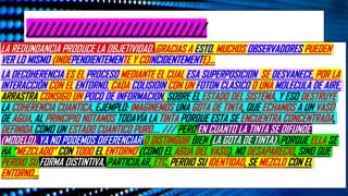 //////////////////////////
LA REDUNDANCIA PRODUCE LA OBJETIVIDAD. GRACIAS A ESTO, MUCHOS OBSERVADORES PUEDEN
VER LO MISMO (INDEPENDIENTEMENTE Y COINCIDENTEMENTE)…
LA DECOHERENCIA ES EL PROCESO MEDIANTE EL CUAL ESA SUPERPOSICION SE DESVANECE, POR LA
INTERACCIÓN CON EL ENTORNO. CADA COLISIOIN CON UN FOTON CLASICO O UNA MOLECULA DE AIRE,
ARRASTRA CONSIGO UN POCO DE INFORMACION, SOBRE EL ESTADO DEL SISTEMA. Y ESO DESTRUYE
LA COHERENCIA CUANTICA. EJEMPLO: IMAGINEMOS UNA GOTA DE TINTA, QUE ECHAMOS A UN VASO
DE AGUA. AL PRINCIPIO NOTAMOS TODAVÍA LA TINTA PORQUE ESTA SE ENCUENTRA CONCENTRADA,
DEFINIDA COMO UN ESTADO CUANTICO PURO…. /// PERO EN CUANTO LA TINTA SE DIFUNDE
(MODELO), YA NO PODEMOS DIFERENCIAR O DISTINGUIR BIEN (LA GOTA DE TINTA). PORQUE ELLA SE
HA “MEZCLADO” CON TODO EL ENTORNO (COMO EL AGUA DEL VASO). NO DESAPARECIO, SINO QUE
PERDIO SU FORMA DISTINTIVA, PARTICULAR, ETC. PERDIO SU IDENTIDAD, SE MEZCLO CON EL
ENTORNO…
 