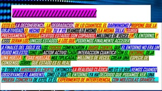 //////////////////////////
ESTO ES LA DECOHERENCIA, LA DEGRADACION DE LO CUANTICO. EL DARWINISMO PROPONE QUE LA
OBJETIVIDAD, EL HECHO DE QUE TU Y YO VEAMOS LO MISMO (LA MISMA SILLA), SURGE
PRECISAMENTE PORQUE CIERTOS ESTADOS SON COPIADOS, MILLONES DE VECES EN EL ENTORNO, Y
ESOS SERAN LOS UNICOS ESTADOS A LOS QUE PODREMOS FINALMENTE ACCEDER.
A FINALES DEL SIGLO XX, LOS FISICOS COMENZARON A DARSE CUENTA, QUE EL ENTORNO NO ERA UN
RUIDO MOLESTO, SINO UN ACTOR ACTIVO. CADA INTERACCION CUANTICA CON EL ENTORNO, DEJA
UNA HUELLA. Y ESAS HUELLAS, MULTIPLICADAS MILLONES DE VECES, CREAN UNA ESPECIE DE
CONSENSO SOBRE QUÉ ESTADO ES EL REAL.
SI TODO LO ANTERIOR ES CIERTO, ENTONCES LA REALIDAD CLÁSICA NO ES LO QUE VEMOS CUANDO
OBSERVAMOS EL AMBIENTE, SINO LO QUE EL ENTORNO, YA HA DECIDIDO QUE PODAMOS VER. UNA
PRUEBA CONCRETA DE ESTO, ES EL EXPERIMENTO DE INTERFERENCIA, CON MOLECULAS GRANDES,….
 