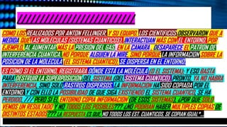 * ESTA NARRATIVA, NO ES LA UNICA, PORQUE SE USA EN GENERAL. SON LAS MISMAS PREGUNTAS,
QUE EL AUTOR NOS FORMULO, MUCHO MÁS ATRAS,: ¿POR QUÈ SOLO VEMOS UN RESULTADO Y NO
TODOS LOS POSIBLES??? ¿POR QUÉ NO PODEMOS OBSERVAR LAS MULTIPLES COPSIA, O LOS
DISTINTO ESTADOS??? PARTE DE LA RESPUESTA YA LA EXPLICAMOS EN LA PARTE 5 ANTERIOR. NO
DIVISAMOS LA GRAN CANTIDAD DE ESTADOS QUE UN SISTEMA CUANTICO TIENE PORQUE, NO SOLO
“NO TODOS LOS ESTADOS DE COPIAN IGUAL”. EN LA ANTERIOR DIAPOSITIVA, HABLAMOS BASTANTE
DE LA POSICIONES, Y EL CONJUNTO DE EVENTOS, QUE HACEN NACER LA OBJETIVIDAD DE UNA
INTEGRACIÒN DE CAUSAS Y EFECTOS. Y PARA ENTENDER MÀS ESTO (YA ANTES MENCIONADO), LES
COMPARTIMOS LA SIMPLE PERO IMPORTANTE PREMISA BÀSICA: DE QUE NO PODRIA EXISTIR EN LA
NATURALEZA COLECTIVIDADES, Y SIN ESA ILUSION, LOS SUJETOS PUEDEN (ALGUNOS), NO SOLO
FRUSTRARSE, SINO HASTA ABANDONAR EL TRABAJO.
EL DARWINISMO PROPONE QUE LA OBJETIVDAD, SURGE, PORQUE CIERTOS ESTADOS SON COPIADOS
TRILLONES DE VECES EN EL ENTORNO (¿QUIÉNES LOS COPIAN? LOS FOTONES). Y ESAS COPIAS O
ESTADOS SERÁN LAS ÚNICAS IMÁGENES A LAS QUE PODAMOS ACCEDER. /// ANTES LA FORMA EN
QUE SE VISUALIZABA AL ENTORNO ERA COMO UN RUIDO MOLESTO; EN ADELANTE, SE COMENZARÁ A
PERCIBIR, COMO UN ACTOR MUY ACTIVO (QUE SE ENCAGARIA AL MISMO TIEMPO DE CASI 10
FUNCIONES IMPORTANTES. /// AHORA, RETOMANDO EL TEMA DE LA OBJETIVIDAD, ESTA SE
PRODUCE POR CADA INTERACCIÓN CUANTICA ENTRE LOS SISTEMAS Y EL ENTORNO, Y ES ESTA
INTERCONEXION, QUE DEJA “HUELLAS” O MARCAS, LAS QUE SE MULTIPLICAN MILLONES DE VECES, Y
CREA UNA ESPECIE DE “CONSENSO” (DONDE SE PONEN DE ACUERDO LAS PART.), A CERCA DE QUÉ
“ESTADO” PROYECTARAN, SIGUIENDO LA “NORMA”, DE QUÉ ESTADO ES EL REAL./// EN UNAS
CUANTAS PALABRAS MÁS: EL ENTORNO DECIDE LO QUE PODEMOS VER .
//////////////////////////
COMO LOS REALIZADOS POR ANTON FELLINGER, Y SU EQUIPO. LOS CIENTIFICOS OBSERVARON QUE A
MEDIDA QUE LAS MOLECULAS (SISTEMAS CUANTICOS), INTERACTUAN MÁS CON EL ENTORNO. POR
EJEMPLO, AL AUMENTAR MÁS LA PRESION DEL GAS, EN LA CAMARA , DESAPARECE EL PATRON DE
INTERFERENCIA CUANTICA. NO PORQUE ALGUIEN LA MIRE, SINO PORQUE LA INFORMACION SOBRE LA
POSICION DE LA MOLECULA (EL SISTEMA CUANTICO), SE DISPERSA EN EL ENTORNO.
ES COMO SI EL ENTORNO, REGISTRARA DÓNDE ESTÁ LA MOLÉCULA (O EL SISTEMA); Y ESO BASTA
PARA DESTRUIR LA SUPERPOSICION DEL SISTEMA (DEL SISTEMA CUANTICO). PRONTO, YA NO HABRA
INTERFERENCIA, SINO SOLO RASTROS DISPERSOS. LA INFORMACION HA SIDO COPIADA POR EL
ENTORNO. Y CON ELLO LA POSIBILIDAD DE QUE SIGA EXISTIENDO EL SISTEMA CUANTICO, SE HA
PERDIDO. /// PERO SI EL ENTORNO COPIA INFORMACION (DE ESOS SISTEMAS), ¿POR QUE SOLO
VEMOS UN RESULTADO Y NO TODOS LOS POSIBLES??? ¿NO PODRIAN HABER MULTIPLES COPIAS DE
DISTINTOS ESTADOS??? LA RESPUESTA ES QUE, NO TODOS LOS EST. CUANTICOS, SE COPIAN IGUAL*…
 