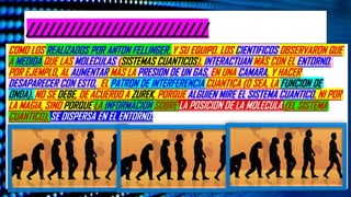 ¿De Dónde Sale Lo “Clásico”? La Apuesta Del Darwinismo Cuántico. Plataforma De Youtube “El Observador Cuántico”. Publicado El
22 De Octubre Del 2025. Ubicación España. Enlace https://www.youtube.com/watch?v=FwQL7U9wPbM
¿De Dónde Sale Lo “Clásico”? La Apuesta Del Darwinismo Cuántico. Plataforma De Youtube “El Observador Cuántico”. Publicado El
22 De Octubre Del 2025. Ubicación España. Enlace https://www.youtube.com/watch?v=FwQL7U9wPbM
//////////////////////////
COMO LOS REALIZADOS POR ANTON FELLINGER, Y SU EQUIPO. LOS CIENTIFICOS OBSERVARON QUE
A MEDIDA QUE LAS MOLECULAS (SISTEMAS CUANTICOS), INTERACTUAN MÁS CON EL ENTORNO.
POR EJEMPLO, AL AUMENTAR MÁS LA PRESION DE UN GAS, EN UNA CAMARA, Y HACER
DESAPARECER CON ESTO, EL PATRON DE INTERFERENCIA CUANTICA (O SEA, LA FUNCION DE
ONDA). NO SE DEBE, DE ACUERDO A ZUREK, PORQUE ALGUIEN MIRE EL SISTEMA CUANTICO, NI POR
LA MAGIA, SINO PORQUE LA INFORMACION SOBRE LA POSICION DE LA MOLECULA (EL SISTEMA
CUANTICO), SE DISPERSA EN EL ENTORNO.
 