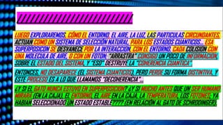 //////////////////////////
LUEGO EXPLORAREMOS, CÓMO EL ENTORNO, EL AIRE, LA LUZ, LAS PARTICULAS CIRCUNDANTES,
ACTUAN COMO UN SISTEMA DE SELECCIÓN NATURAL, PARA LOS ESTADOS CUANTICOS… ESA
SUPERPOSICON SE DESVANECE POR LA INTERACCION, CON EL ENTORNO. CADA COLISION CON
UNA MOLECULA DE AIRE, O CON UN FOTON; “ARRASTRA” CONSIGO UN POCO DE INFORMACION,
SOBRE EL ESTADO DEL SISTEMA, Y “ESO” DESTRUYE LA “COHERENCIA CUANTICA”.
ENTONCES, NO DESAPARECE (EL SISTEMA CUANTICOS), PERO PERDE SU FORMA DISTINTIVA. Y
ESTE PROCESO ES A LO QUE LLAMAMOS “DECOHERENCIA”…
¿Y SI EL GATO NUNCA ESTUVO EN SUPERPOSICION? ¿Y SI MUCHO ANTES QUE UN SER HUMANO
MIRARÁ (EN LA CAJA), EL ENTORNO, EL AIRE EN LA CAJA, LA TEMPERATURA, LOS FOTONES; YA
HABIAN SELECCIONADO UN ESTADO ESTABLE???? (EN RELACIÓN AL GATO DE SCHRODINGER).
 