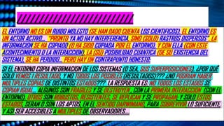 //////////////////////////
EL ENTORNO NO ES UN RUIDO MOLESTO (SE HAN DADO CUENTA LOS CIENTIFICOS). EL ENTORNO ES
UN ACTOR ACTIVO… “PRONTO YA NO HAY INTERFERENCIA, SINO (SOLO) RASTROS DISPERSOS”. LA
INFORMACION SE HA COPIADO (O HA SIDO COPIADA POR EL ENTORNO), Y CON ELLA (CON ESTE
ACONTECIMIENTO O LA INTERACCION), LA (SU) POSIBILIDAD CUANTICA (DE SU EXISTENCIA DEL
SISTEMA), SE HA PERDIDO… PERO HAY UN CONTRAPUNTO HONESTO:
SI EL ENTORNO COPIA INFORMACION DE LOS SISTEMAS (O SEA, SUS SUPERPOSICIONES). ¿POR QUÉ
SOLO VEMOS 1 RESULTADO, Y NO TODOS LOS POSIBLES (RESULTADOS)??? ¿NO PODRIAN HABER
MULTIPLES COPIAS DE DISTINTOS ESTADOS??? LA RESPUESTA ES: NO TODOS LOS ESTADOS SE
COPIAN IGUAL… ALGUNOS SON FRAGILES Y SE DESTRUYEN , CON LA PRIMERA INTERACCION (CON EL
ENTORNO). OTROS SON ROBUSTOS, RESISTENTES, SE REPLICAN Y SE PROPAGAN; Y SOLO ESTOS
ESTADOS, SERAN O SON LOS APTOS, EN EL SENTIDO DARWINIANO, PARA SOBREVIVIR LO SUFICIENTE,
Y ASI SER ACCESIBLES A MULTIPLES DE OBSERVADORES….
 