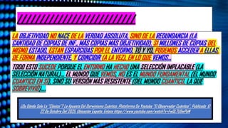 //////////////////////////
LA OBJETIVIDAD NO NACE DE LA VERDAD ABSOLUTA, SINO DE LA REDUNDANCIA (LA
CANTIDAD DE COPIAS DE INF., MÁS COPIAS MÁS OBJETIVIDAD). SI MILLONES DE COPIAS DEL
MISMO ESTADO, ESTAN ESPARCIDAS POR EL ENTORNO, TÚ Y YO, PODEMOS ACCEDER A ELLAS,
DE FORMA INDEPENDIENTE, Y COINCIDIR (A LA VEZ), EN LO QUE VEMOS…
TODO ESTO SUCEDE PORQUE EL ENTORNO HA HECHO UNA SELECCIÓN IMPLACABLE (LA
SELECCIÓN NATURAL)… EL MUNDO QUE VEMOS, NO ES EL MUNDO FUNDAMENTAL (EL MUNDO
CUANTICO EN SÍ), SINO SU VERSIÓN MÁS RESISTENTE (DEL MUNDO CUANTICO, LA QUE
SOBREVIVIÓ)….
¿De Dónde Sale Lo “Clásico”? La Apuesta Del Darwinismo Cuántico. Plataforma De Youtube “El Observador Cuántico”. Publicado El
22 De Octubre Del 2025. Ubicación España. Enlace https://www.youtube.com/watch?v=FwQL7U9wPbM
 