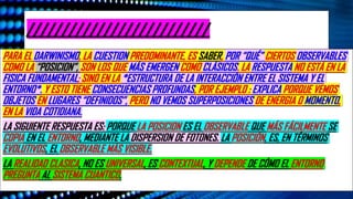 ¿De Dónde Sale Lo “Clásico”? La Apuesta Del Darwinismo Cuántico. Plataforma De Youtube “El Observador Cuántico”. Publicado El
22 De Octubre Del 2025. Ubicación España. Enlace https://www.youtube.com/watch?v=FwQL7U9wPbM
//////////////////////////
PARA EL DARWINISMO, LA CUESTION PREDOMINANTE, ES SABER, POR “QUÉ” CIERTOS OBSERVABLES
COMO LA “POSICION”, SON LOS QUE MÁS EMERGEN COMO CLÁSICOS. LA RESPUESTA NO ESTÁ EN LA
FISICA FUNDAMENTAL; SINO EN LA *ESTRUCTURA DE LA INTERACCIÓN ENTRE EL SISTEMA Y EL
ENTORNO*. Y ESTO TIENE CONSECUENCIAS PROFUNDAS, POR EJEMPLO : EXPLICA PORQUE VEMOS
OBJETOS EN LUGARES “DEFINIDOS”, PERO NO VEMOS SUPERPOSICIONES DE ENERGIA O MOMENTO,
EN LA VIDA COTIDIANA.
LA SIGUIENTE RESPUESTA ES: PORQUE LA POSICION ES EL OBSERVABLE QUE MÁS FÁCILMENTE SE
COPIA EN EL ENTORNO, MEDIANTE LA DISPERSION DE FOTONES. LA POSICIÓN, ES, EN TÉRMINOS
EVOLUTIVOS, EL OBSERVABLE MÁS VISIBLE.
LA REALIDAD CLASICA, NO ES UNIVERSAL, ES CONTEXTUAL, Y DEPENDE DE CÓMO EL ENTORNO
PREGUNTA AL SISTEMA CUANTICO.
 