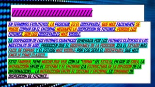 ¿De Dónde Sale Lo “Clásico”? La Apuesta Del Darwinismo Cuántico. Plataforma De Youtube “El Observador Cuántico”. Publicado El
22 De Octubre Del 2025. Ubicación España. Enlace https://www.youtube.com/watch?v=FwQL7U9wPbM
//////////////////////////
EN TERMINOS EVOLUTIVOS, LA POSICION, ES EL OBSERVABLE, QUE MÁS FACILMENTE SE
PUEDE COPIAR EN EL ENTORNO, MEDIANTE LA DISPERSION DE FOTONES. PORQUE LOS
FOTONES, SON LOS OBSERVABLES MÁS VISIBLE.
LA DISPERSION DE LOS FOTONES CUANTICOS GENERADA POR LOS FOTONES CLÁSICOS O LAS
MOLECULAS DE AIRE, PRODUCEN QUE EL OBSERVABLE DE LA POSICION, SEA EL ESTAOD MÁS
FACIL DE COPIAR, Y EL ESTADO MÁS VISIBLE; POR ESO SERÁ EL OBSERVABLE QUE MÁS
EMERJA COMO CLÁSICO….
ESTO TAMBIEN, TIENE MUCHO QUE VER, CON LA “FORMA” (EL ESTILO), EN QUE SE CREA, LA
INTERACCIÓN ENTRE EL SISTEMA Y EL ENTORNO (LA ESTRUCTURA DE LA DIFUSION DE LA
INFORMACION)…. LA INTERACCIÓN ENTRE EL SISTEMA Y ENTORNO, ES SINONIMO DE
DISPERSION DE FOTONES…
 