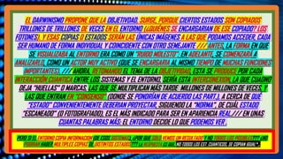ESTAS PREGUNTAS ESTARÌA RELACIONADAS CON EL HECHO DEL SENTIDO, DE QUE LA “POSICION” DE UN OBJETO O
PART. , SEA LA “PROPIEDAD PREFERIDA O LA MÀS ELEGIDA” POR NUESTRO ENTORNO. EN LAS DIAPOSIVA ANTERIORES
MOSTRAMOS LAS CAUSAS DE ESTO, QUE PODEMOS RESUMIRLO COMO: UNA OBJETIVIDAD EMERGENTE
(CONSECUENCIAS DE ALGO MÁS), PERO, AL FIN DE CUENTAS “NECESARIA”, A PESAR DE NO REPRESENTAR LO QUE SE
ENCUENTRA EN LA CAPA PRIMIGENIA EL COSMOS… /// POR ESO, LOS SIMPLES PERO IMPORTANTES, “POSTULADOS
BÁSICOS”, DE ESTE ABORDAJE SON QUE: 1) LA BASE FUNDACIONAL DEL UNIVERSO ES LA REALIDAD CUANTICA; 2) QUE
NO EXISTIRÌA LA OBJETIVIDAD Y LA SOLIDEZ QUE SENTIMOS NOSOTROS, PUES LO MÁS ELEMENTAL SERIA LA INF.; 3)
QUE AQUELLA OBJETIVIDAD QUE ILUSIORIAMENTE CREEMOS OBSERVAR Y MEDIR, RESPONDE A UNA “CADENA DE
ELEMENTOS”, DONDE EXISTE UNA “RAZON LÓGICA”, PARA QUE TODA LA ESTRUCTURA DEL COSMOS, SEA DE LA
MANERA COMO LO DESCRIBE ZUREK.
* ESTA RESPUESTA, AUNQUE ES INTERESANTE, ES UNA DE MUCHOS FACTORES, QUE OFRECE SON LAS MISMAS PREGUNTAS, QUE EL AUTOR NOS
FORMULO, MUCHO MÁS ATRAS,: ¿POR QUÈ SOLO VEMOS UN RESULTADO Y NO TODOS LOS POSIBLES??? ¿POR QUÉ NO PODEMOS OBSERVAR LAS
MULTIPLES COPSIA, O LOS DISTINTO ESTADOS??? PARTE DE LA RESPUESTA YA LA EXPLICAMOS EN LA PARTE 5 ANTERIOR. NO DIVISAMOS LA
GRAN CANTIDAD DE ESTADOS QUE UN SISTEMA CUANTICO TIENE PORQUE, NO SOLO “NO TODOS LOS ESTADOS DE COPIAN IGUAL”. EN LA
ANTERIOR DIAPOSITIVA, HABLAMOS BASTANTE DE LA POSICIONES, Y EL CONJUNTO DE EVENTOS, QUE HACEN NACER LA OBJETIVIDAD DE UNA
INTEGRACIÒN DE CAUSAS Y EFECTOS. Y PARA ENTENDER MÀS ESTO (YA ANTES MENCIONADO), LES COMPARTIMOS LA SIMPLE PERO IMPORTANTE
PREMISA BÀSICA: DE QUE NO PODRIA EXISTIR EN LA NATURALEZA COLECTIVIDADES, Y SIN ESA ILUSION, LOS SUJETOS PUEDEN (ALGUNOS), NO
SOLO FRUSTRARSE, SINO HASTA ABANDONAR EL TRABAJO.
EL DARWINISMO PROPONE QUE LA OBJETIVDAD, SURGE, PORQUE CIERTOS ESTADOS SON COPIADOS TRILLONES DE
VECES EN EL ENTORNO (¿QUIÉNES LOS COPIAN? LOS FOTONES). Y ESAS COPIAS O ESTADOS SERÁN LAS ÚNICAS
IMÁGENES A LAS QUE PODAMOS ACCEDER. /// ANTES LA FORMA EN QUE SE VISUALIZABA AL ENTORNO ERA COMO UN
RUIDO MOLESTO; EN ADELANTE, SE COMENZARÁ A PERCIBIR, COMO UN ACTOR MUY ACTIVO (QUE SE ENCAGARIA AL
MISMO TIEMPO DE CASI 10 FUNCIONES IMPORTANTES. /// AHORA, RETOMANDO EL TEMA DE LA OBJETIVIDAD, ESTA SE
PRODUCE POR CADA INTERACCIÓN CUANTICA ENTRE LOS SISTEMAS Y EL ENTORNO, Y ES ESTA INTERCONEXION, QUE
DEJA “HUELLAS” O MARCAS, LAS QUE SE MULTIPLICAN MILLONES DE VECES, Y CREA UNA ESPECIE DE “CONSENSO”
(DONDE SE PONEN DE ACUERDO LAS PART.), A CERCA DE QUÉ “ESTADO” PROYECTARAN, SIGUIENDO LA “NORMA”, DE
QUÉ ESTADO ES EL REAL./// EN UNAS CUANTAS PALABRAS MÁS: EL ENTORNO DECIDE LO QUE PODEMOS VER .
…..
EL DARWINISMO PROPONE QUE LA OBJETIVDAD, SURGE, PORQUE CIERTOS ESTADOS SON COPIADOS
TRILLONES DE TRILLONES DE VECES EN EL ENTORNO (¿QUIÉNES SE ENCARGARIAN DE ESE COPIADO? LOS
FOTONES). Y ESAS COPIAS O ESTADOS SERÁN LAS ÚNICAS IMÁGENES A LAS QUE PODAMOS ACCEDER, CADA
SER HUMANO DE FORMA INDIVIDUAL Y COINCIDENTE CON OTRO SEMEJANTE /// ANTES, LA FORMA EN QUE
SE VISUALIZABA AL ENTORNO ERA COMO UN “RUIDO MOLESTO”; EN ADELANTE, SE COMENZARÁ A
ANALIZARLO, COMO UN ACTOR MUY ACTIVO (QUE SE ENCARGARIA AL MISMO TIEMPO DE MUCHAS FUNCIONES
IMPORTANTES). /// AHORA, RETOMANDO EL TEMA DE LA OBJETIVIDAD, ESTA SE PRODUCE POR CADA
INTERACCIÓN CUANTICA ENTRE LOS SISTEMAS Y EL ENTORNO, SERÍA ESTA INTERCONEXION, LA QUE CUADNO
DEJA “HUELLAS” O MARCAS, LAS QUE SE MULTIPLICAN MÁS TARDE MILLONES DE MILLONES DE VECES, Y
LAS QUE ENTRAN EN “CONSENSO” (DONDE SE PONDRÍAN DE ACUERDO LAS PART.), A CERCA DE QUÉ
“ESTADO” CONVENIENTEMENTE DEBERIAN PROYECTAR, SIGUIENDO LA “NORMA”, DE CUÁL ESTADO
“ESCANEADO” (O FOTOGRAFIADO), ES EL MÁS INDICADO PARA SER EN APARIENCIA REAL./// EN UNAS
CUANTAS PALABRAS MÁS: EL ENTORNO DECIDE LO QUE PODEMOS VER .
PERO SI EL ENTORNO COPIA INFORMACION (DE ESOS SISTEMAS), ¿POR QUE SOLO VEMOS UN RESULTADO Y NO TODOS LOS POSIBLES??? ¿NO
PODRIAN HABER MULTIPLES COPIAS DE DISTINTOS ESTADOS??? LA RESPUESTA ES QUE, NO TODOS LOS EST. CUANTICOS, SE COPIAN IGUAL*…
 