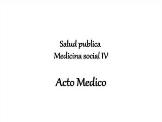 1
Salud publica
Medicina social IV
Acto Medico
 