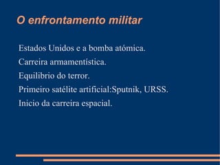 O enfrontamento militar

Estados Unidos e a bomba atómica.
Carreira armamentística.
Equilibrio do terror.
Primeiro satélite artificial:Sputnik, URSS.
Inicio da carreira espacial.
 