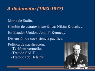 A distensión (1953-1977)

Morte de Stalin.
Cambio de estratexia soviética: Nikita Kruschev.
En Estados Unidos: John F. Kennedy.
Distensión ou coexistencia pacífica.
Política de pacificación.
 -Teléfono vermello.
 -Tratado SALT.
 -Tratados de Helsinki.
 