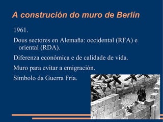 A construción do muro de Berlín
1961.
Dous sectores en Alemaña: occidental (RFA) e
 oriental (RDA).
Diferenza económica e de calidade de vida.
Muro para evitar a emigración.
Símbolo da Guerra Fría.
 